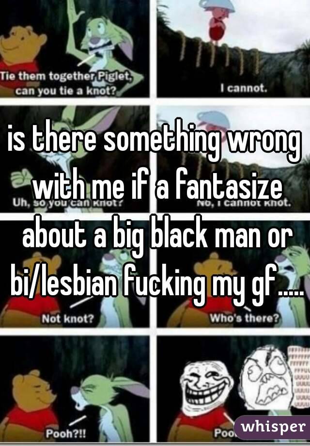is there something wrong with me if a fantasize about a big black man or bi/lesbian fucking my gf.....