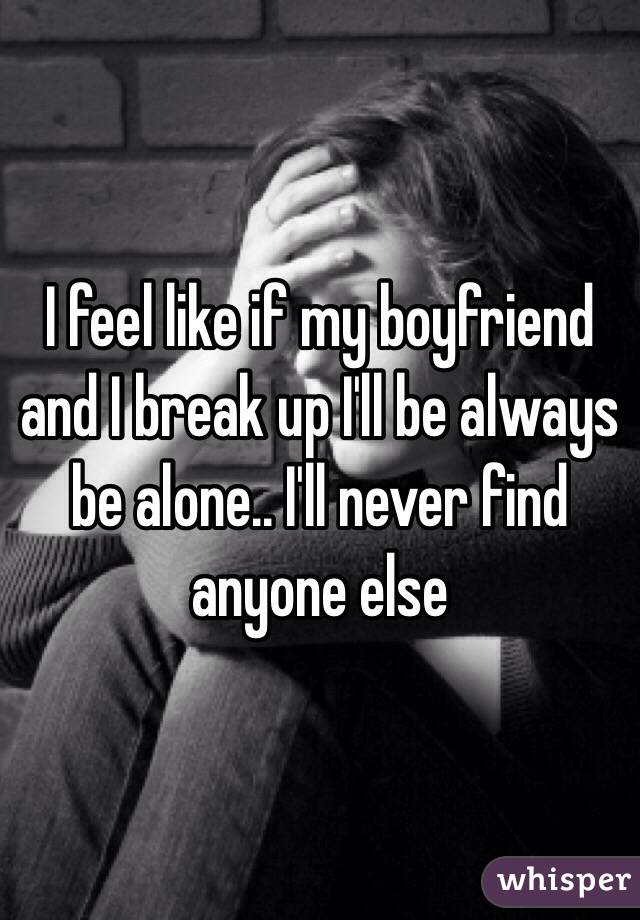 I feel like if my boyfriend and I break up I'll be always be alone.. I'll never find anyone else 