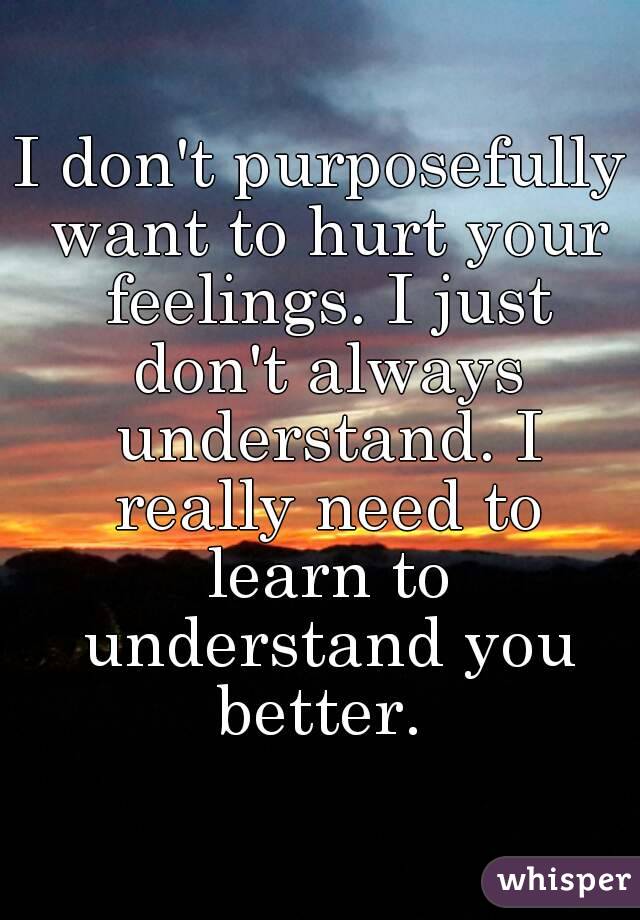 I don't purposefully want to hurt your feelings. I just don't always understand. I really need to learn to understand you better. 