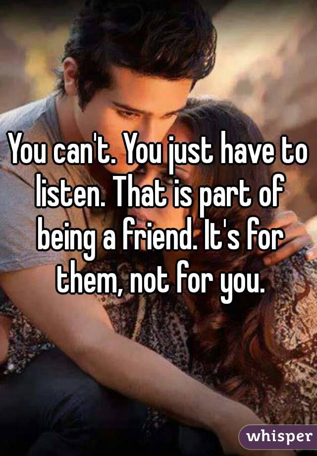 You can't. You just have to listen. That is part of being a friend. It's for them, not for you.