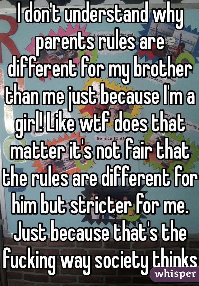 I don't understand why parents rules are different for my brother than me just because I'm a girl! Like wtf does that matter it's not fair that the rules are different for him but stricter for me. Just because that's the fucking way society thinks