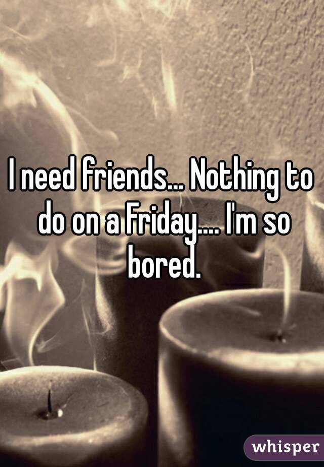I need friends... Nothing to do on a Friday.... I'm so bored.