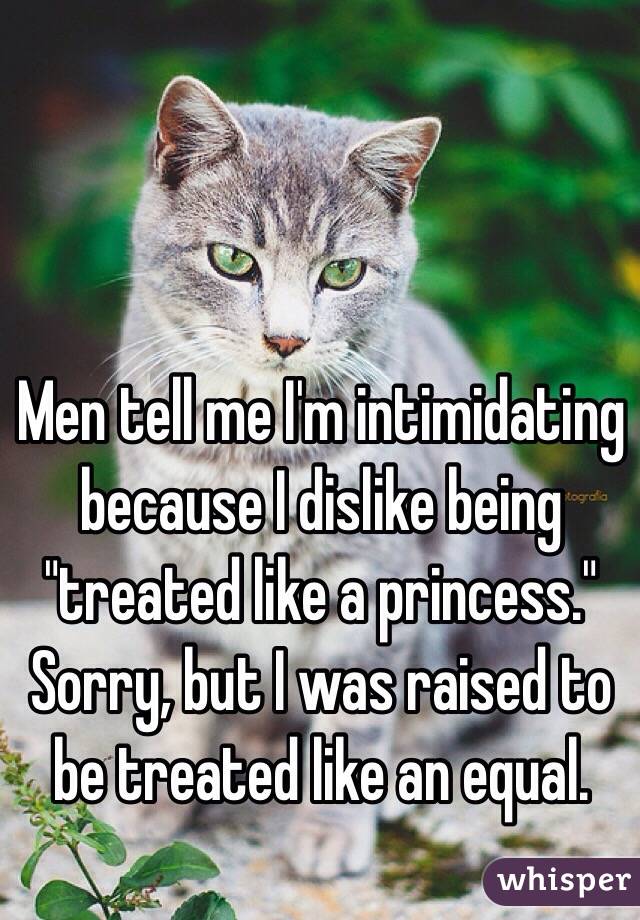 Men tell me I'm intimidating because I dislike being "treated like a princess." 
Sorry, but I was raised to be treated like an equal. 