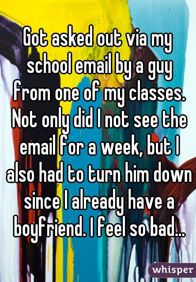 Got asked out via my school email by a guy from one of my classes. Not only did I not see the email for a week, but I also had to turn him down since I already have a boyfriend. I feel so bad...
