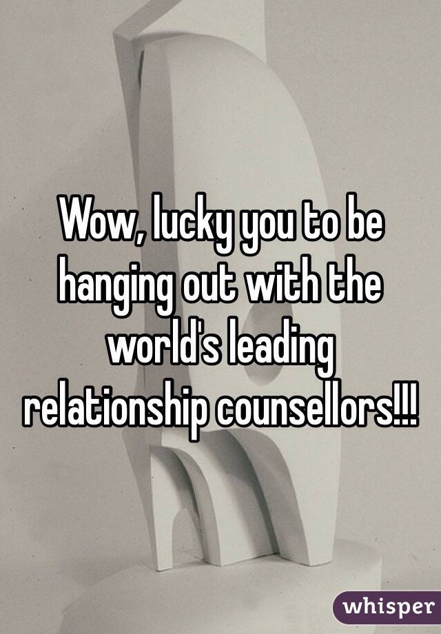 Wow, lucky you to be hanging out with the world's leading relationship counsellors!!! 