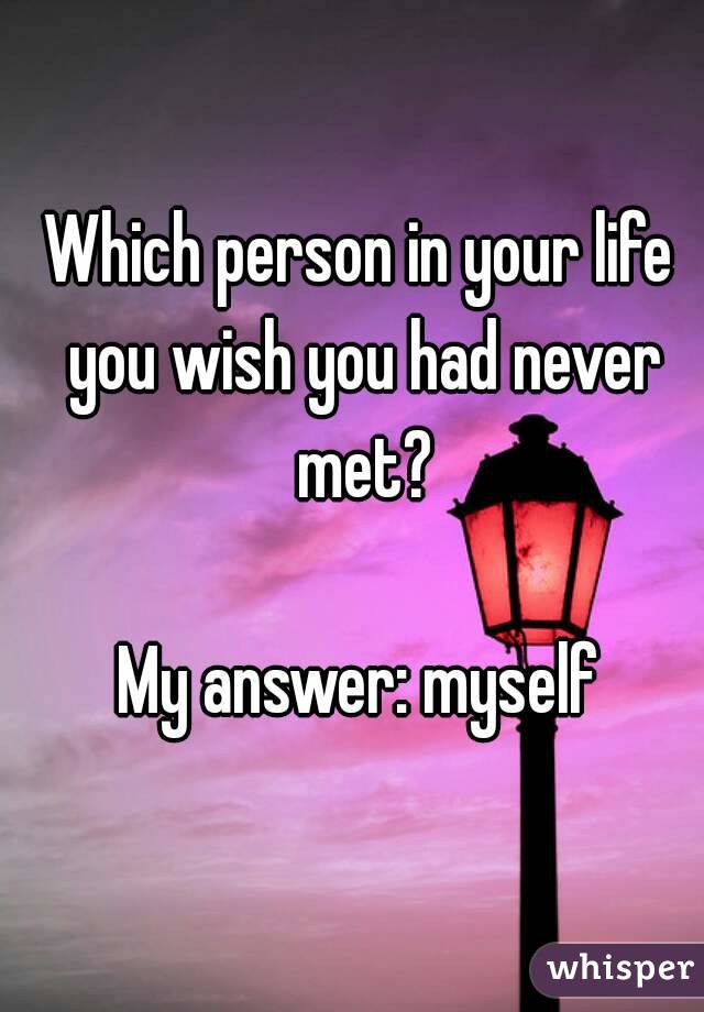 Which person in your life you wish you had never met?

My answer: myself