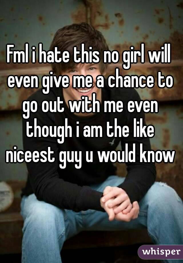 Fml i hate this no girl will even give me a chance to go out with me even though i am the like niceest guy u would know