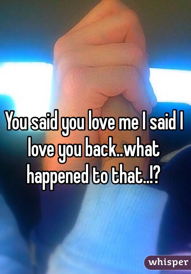 You said you love me I said I love you back..what happened to that..!?
