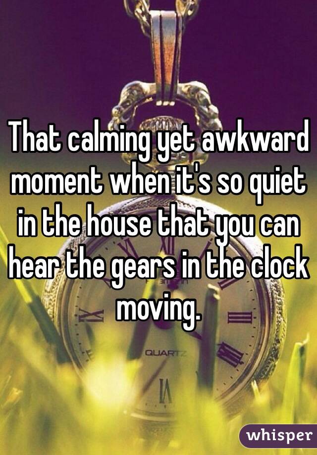 That calming yet awkward moment when it's so quiet in the house that you can hear the gears in the clock moving.