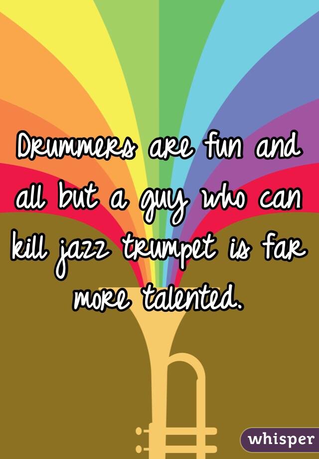 Drummers are fun and all but a guy who can kill jazz trumpet is far more talented. 