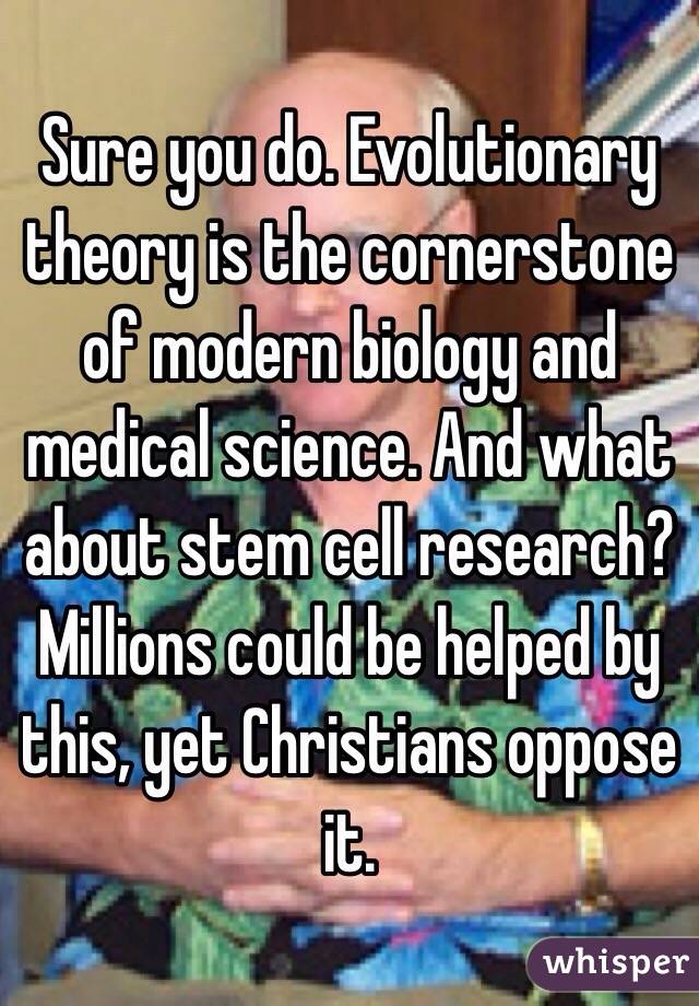 Sure you do. Evolutionary theory is the cornerstone of modern biology and medical science. And what about stem cell research? Millions could be helped by this, yet Christians oppose it.