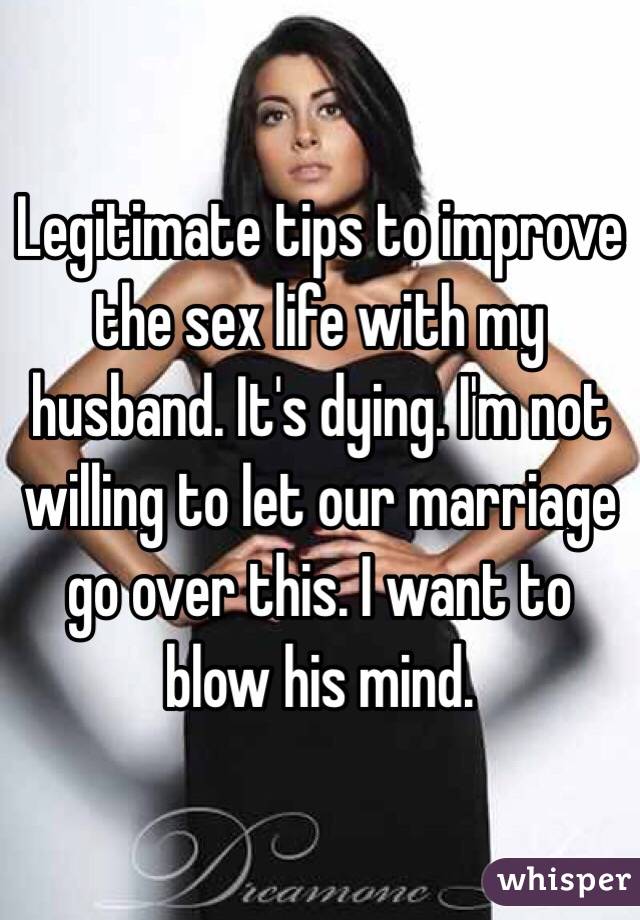 Legitimate tips to improve the sex life with my husband. It's dying. I'm not willing to let our marriage go over this. I want to blow his mind. 