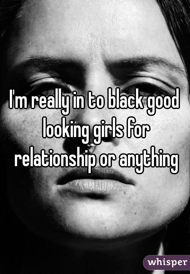 I'm really in to black good looking girls for relationship or anything