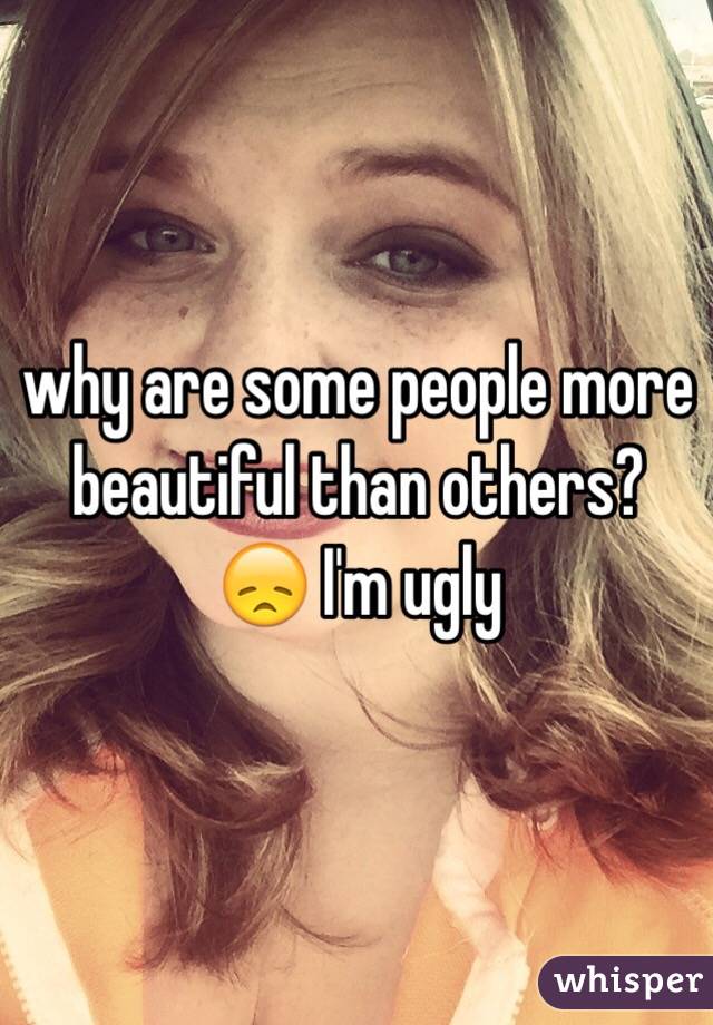 why are some people more beautiful than others? 😞 I'm ugly