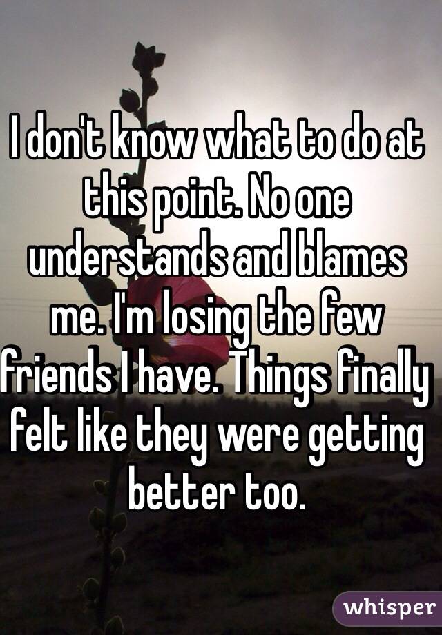 I don't know what to do at this point. No one understands and blames me. I'm losing the few friends I have. Things finally felt like they were getting better too. 