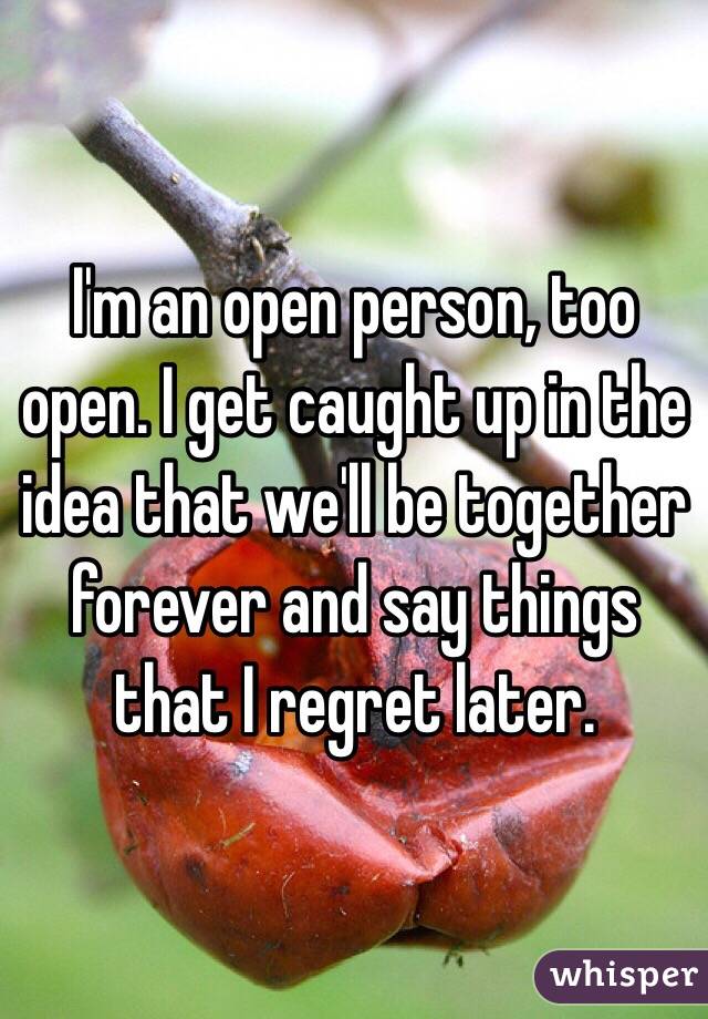 I'm an open person, too open. I get caught up in the idea that we'll be together forever and say things that I regret later. 