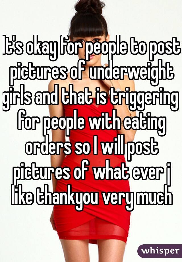 It's okay for people to post pictures of underweight girls and that is triggering for people with eating orders so I will post pictures of what ever j like thankyou very much 
