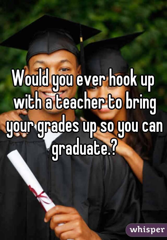Would you ever hook up with a teacher to bring your grades up so you can graduate.?