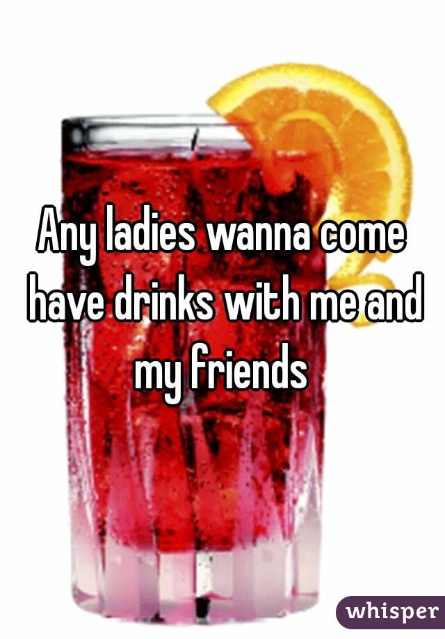Any ladies wanna come have drinks with me and my friends 