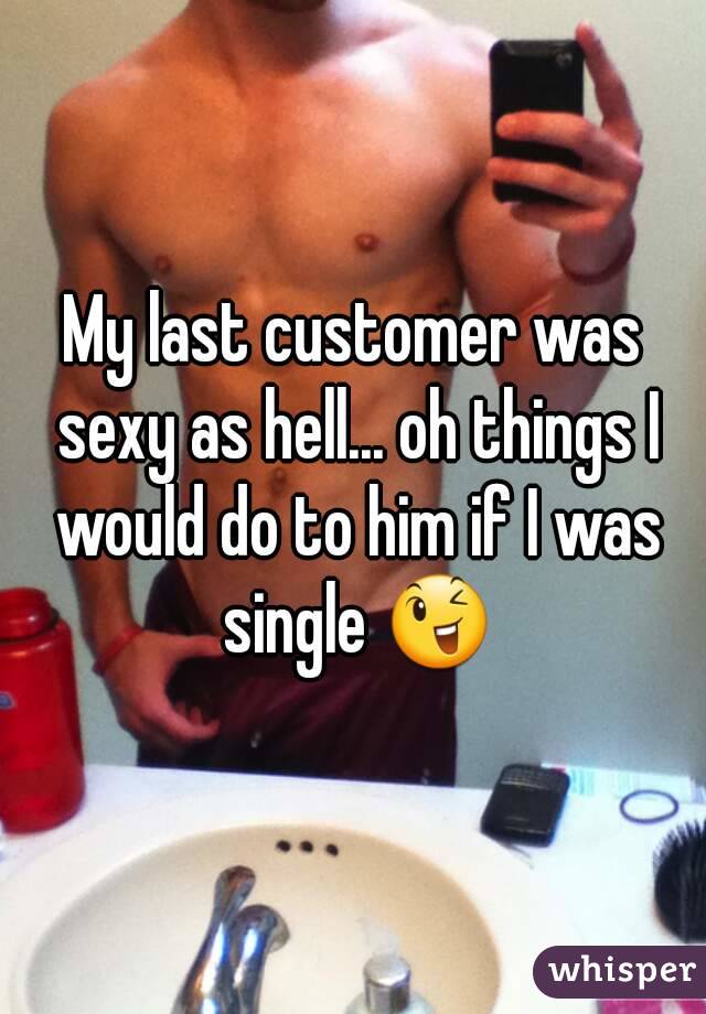 My last customer was sexy as hell... oh things I would do to him if I was single 😉
