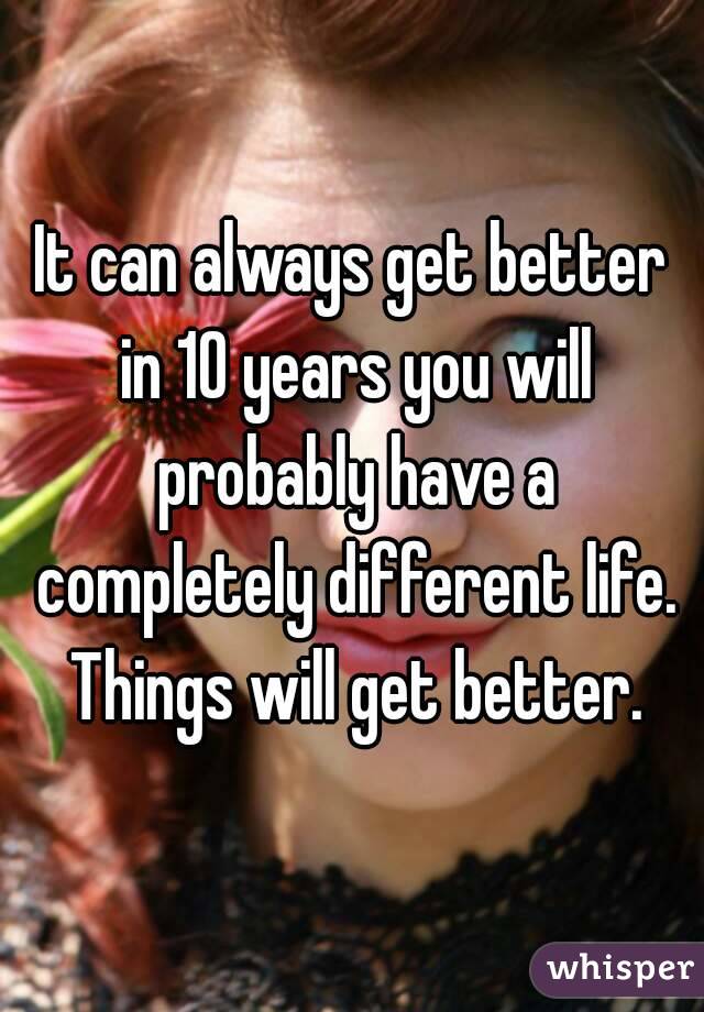 It can always get better in 10 years you will probably have a completely different life. Things will get better.