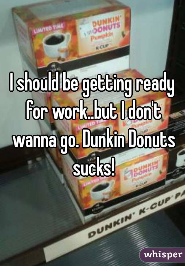 I should be getting ready for work..but I don't wanna go. Dunkin Donuts sucks!
