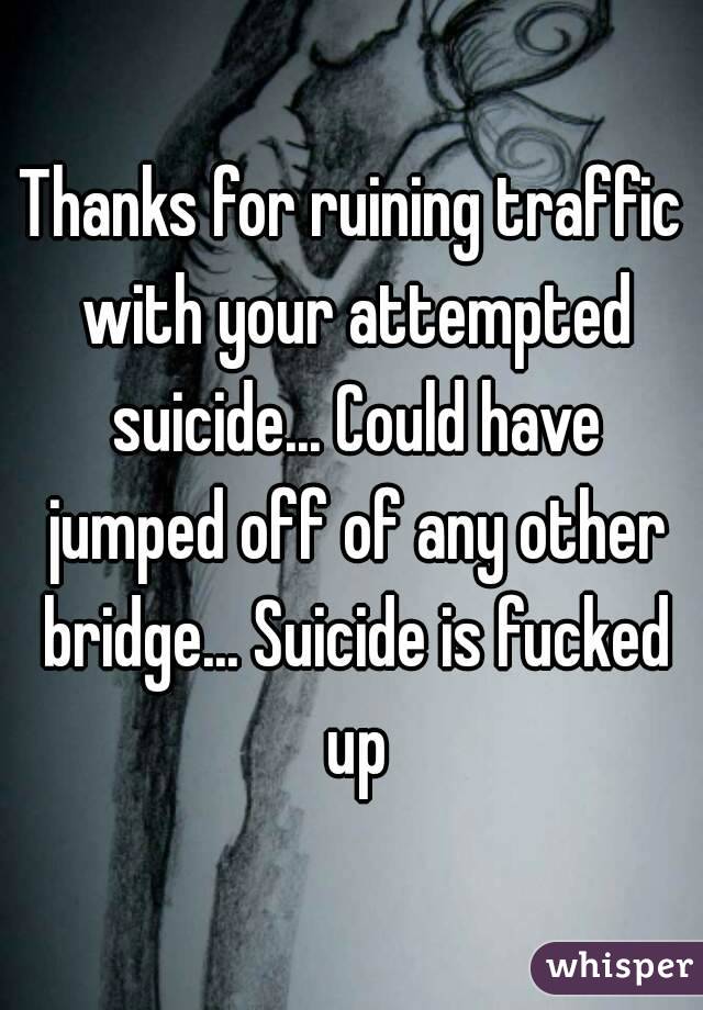 Thanks for ruining traffic with your attempted suicide... Could have jumped off of any other bridge... Suicide is fucked up
