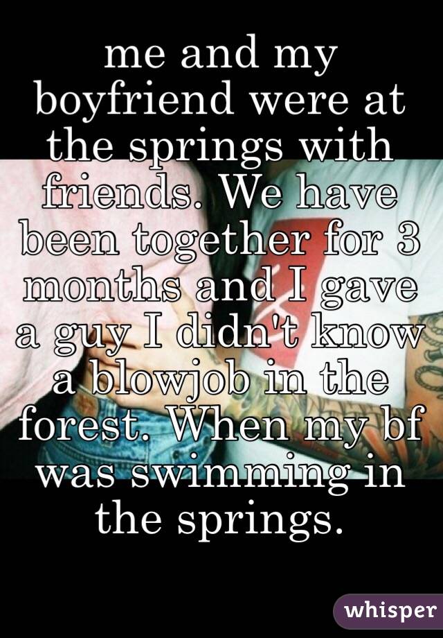 me and my boyfriend were at the springs with friends. We have been together for 3 months and I gave a guy I didn't know  a blowjob in the forest. When my bf was swimming in the springs. 