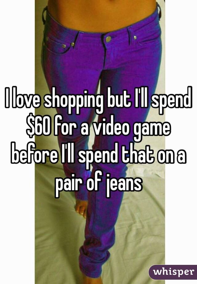 I love shopping but I'll spend $60 for a video game before I'll spend that on a pair of jeans 