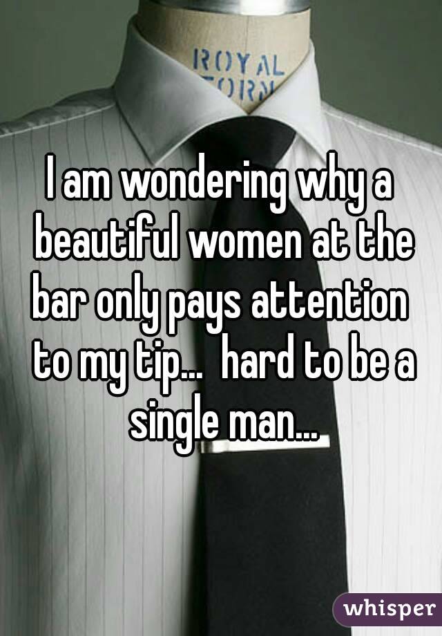 I am wondering why a beautiful women at the bar only pays attention  to my tip...  hard to be a single man...