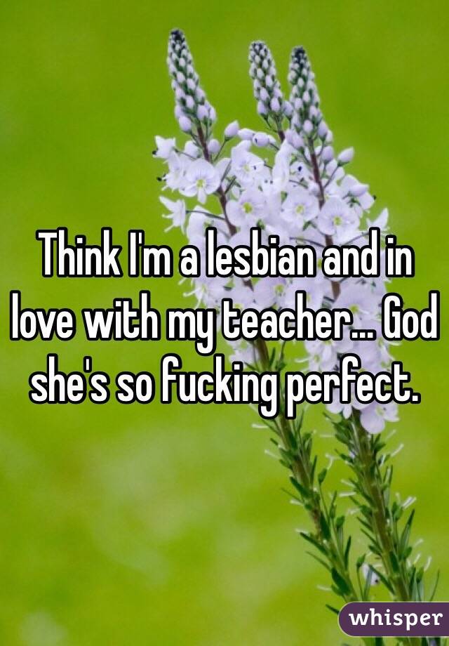 Think I'm a lesbian and in love with my teacher... God she's so fucking perfect. 