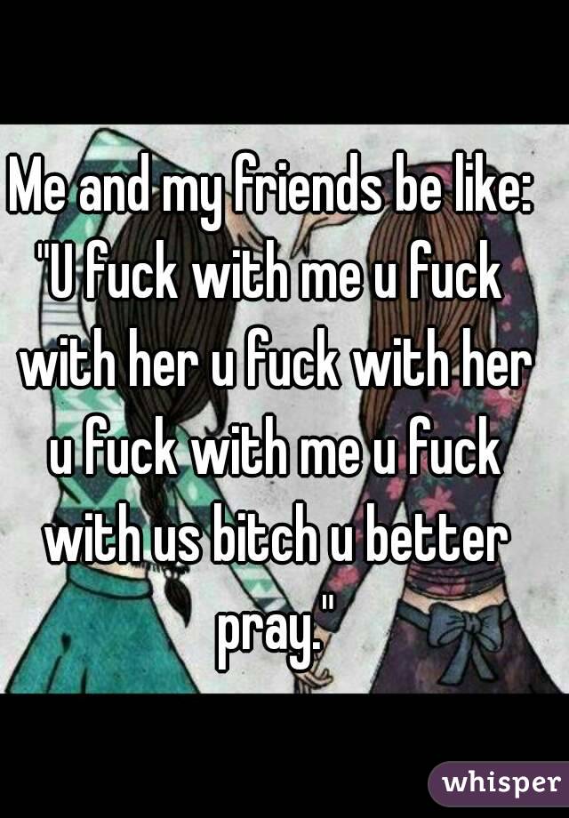 Me and my friends be like:
"U fuck with me u fuck with her u fuck with her u fuck with me u fuck with us bitch u better pray."