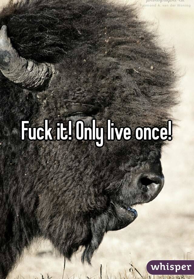 Fuck it! Only live once!