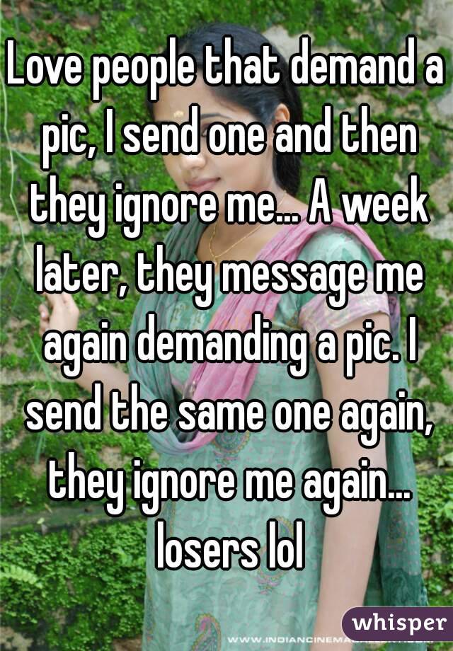 Love people that demand a pic, I send one and then they ignore me... A week later, they message me again demanding a pic. I send the same one again, they ignore me again... losers lol