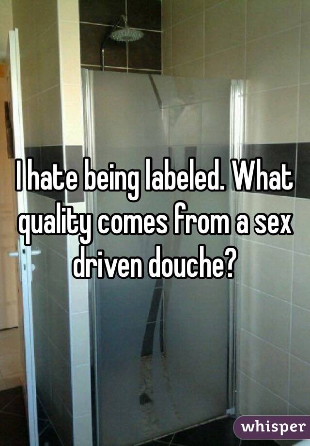 I hate being labeled. What quality comes from a sex driven douche?
