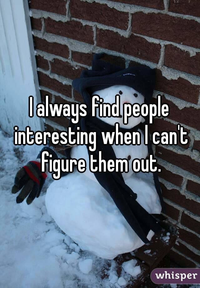 I always find people interesting when I can't figure them out.
