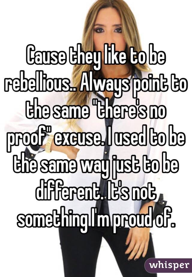 Cause they like to be rebellious.. Always point to the same "there's no proof" excuse. I used to be the same way just to be different. It's not something I'm proud of. 