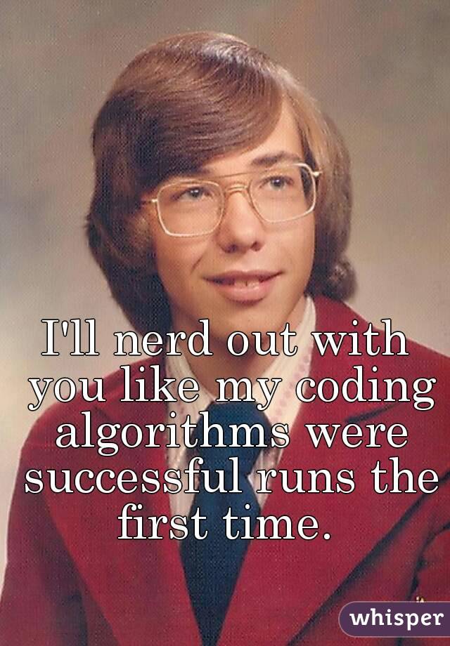 I'll nerd out with you like my coding algorithms were successful runs the first time. 