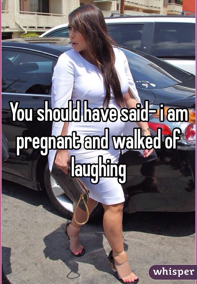 You should have said- i am pregnant and walked of laughing