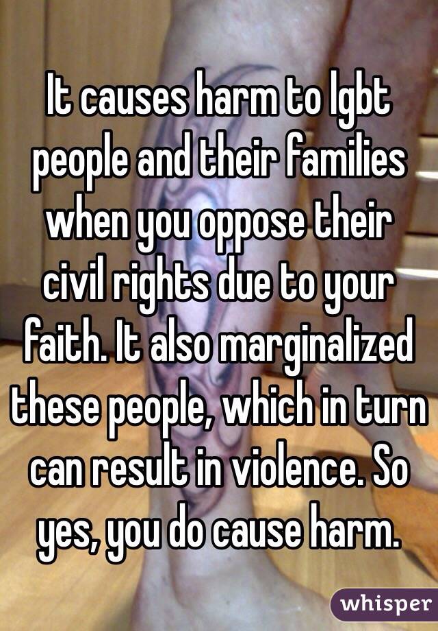 It causes harm to lgbt people and their families when you oppose their civil rights due to your faith. It also marginalized these people, which in turn can result in violence. So yes, you do cause harm.