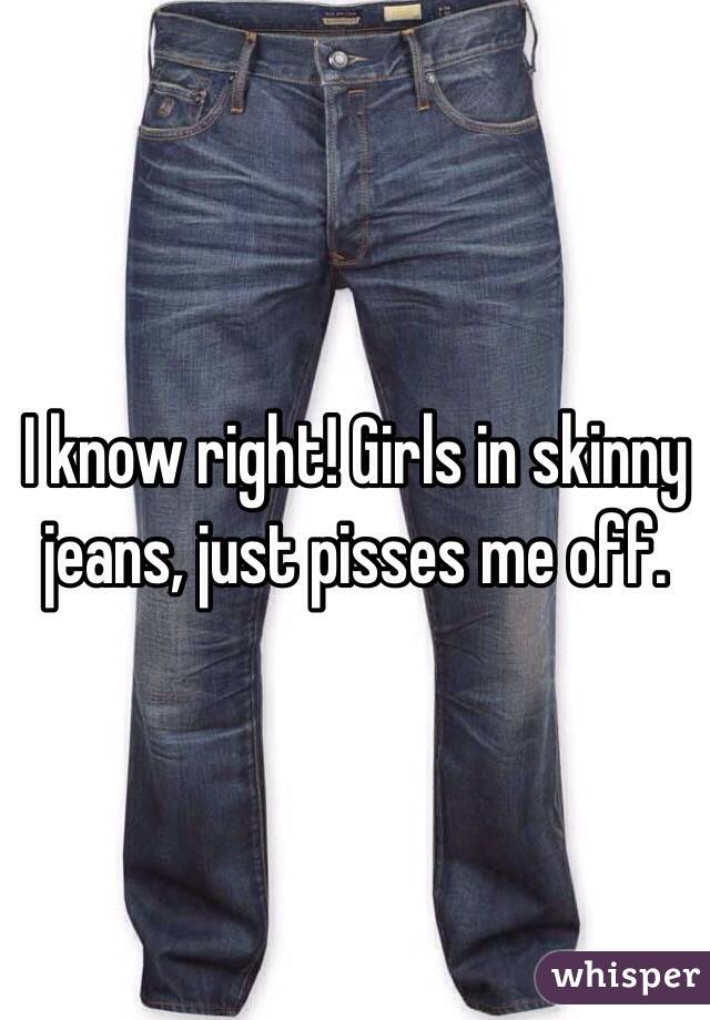 I know right! Girls in skinny jeans, just pisses me off.