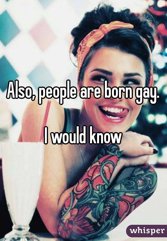 Also, people are born gay.

I would know