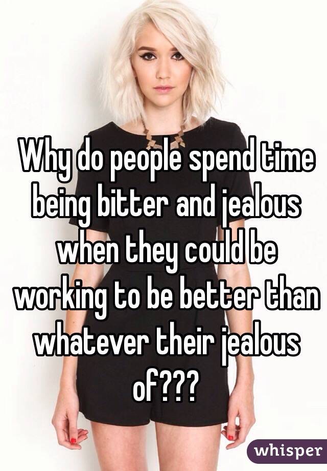 Why do people spend time being bitter and jealous when they could be working to be better than whatever their jealous of??? 