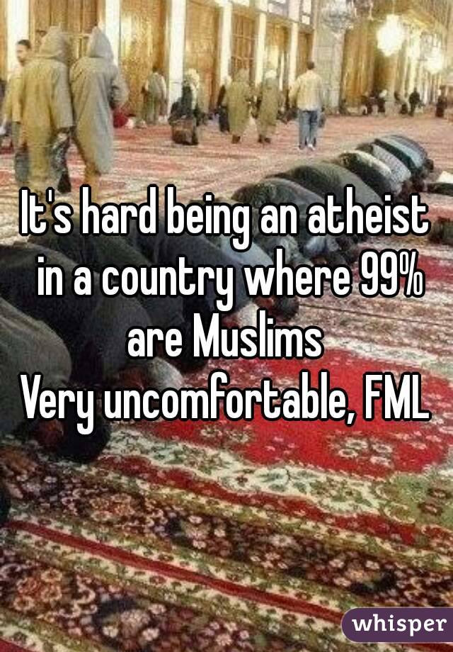 It's hard being an atheist in a country where 99% are Muslims 
Very uncomfortable, FML