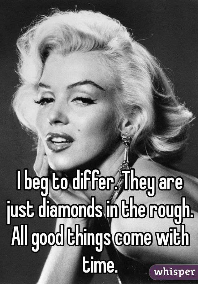 I beg to differ. They are just diamonds in the rough. All good things come with time.