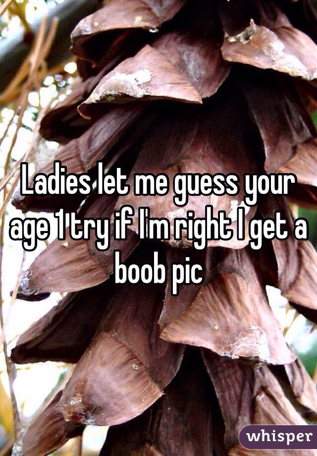 Ladies let me guess your age 1 try if I'm right I get a boob pic