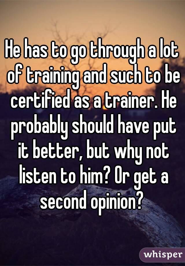 He has to go through a lot of training and such to be certified as a trainer. He probably should have put it better, but why not listen to him? Or get a second opinion? 