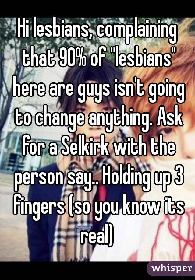 Hi lesbians, complaining that 90% of "lesbians" here are guys isn't going to change anything. Ask for a Selkirk with the person say.. Holding up 3 fingers (so you know its real) 