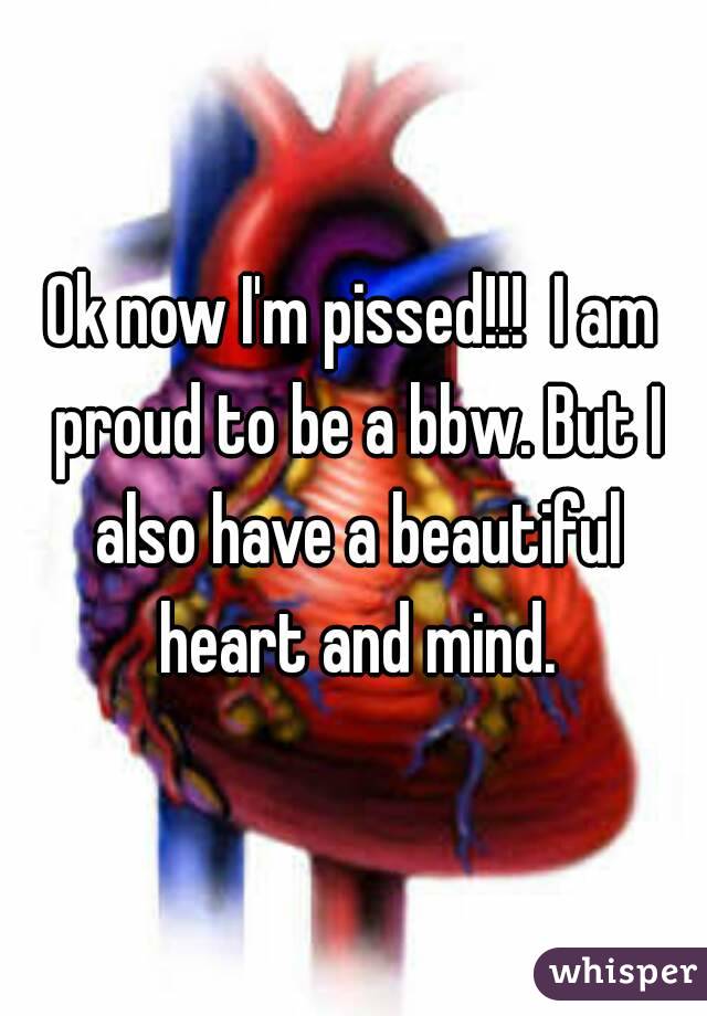 Ok now I'm pissed!!!  I am proud to be a bbw. But I also have a beautiful heart and mind.