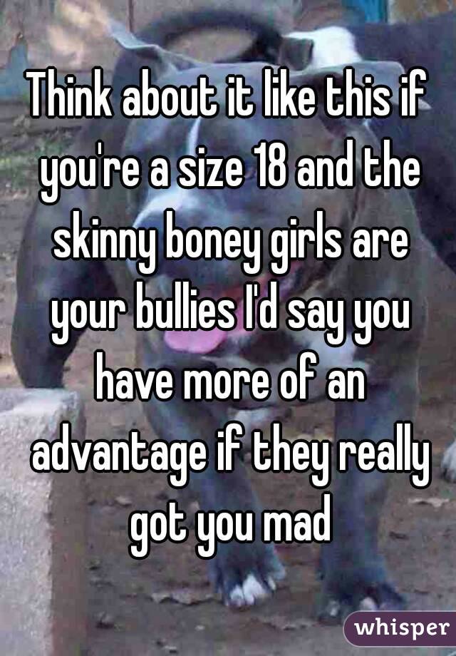 Think about it like this if you're a size 18 and the skinny boney girls are your bullies I'd say you have more of an advantage if they really got you mad